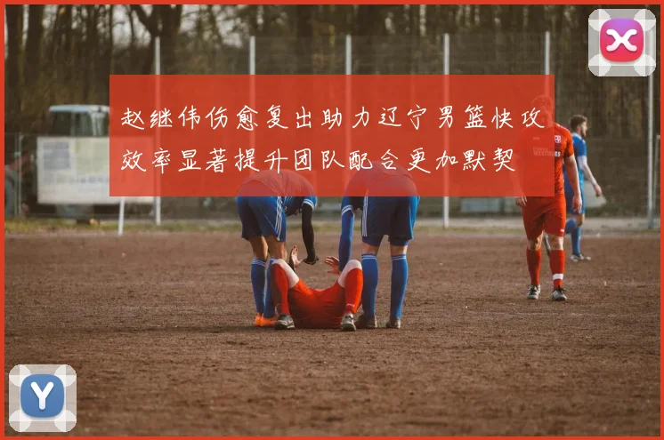 赵继伟伤愈复出助力辽宁男篮快攻效率显著提升团队配合更加默契