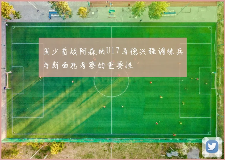 国少首战阿森纳U17马德兴强调练兵与新面孔考察的重要性