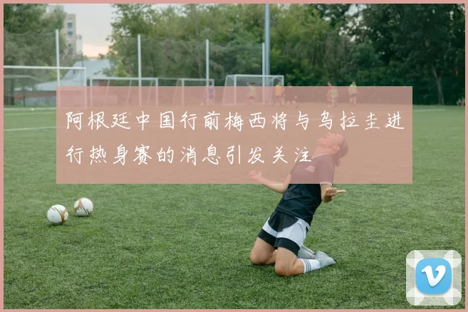阿根廷中国行前梅西将与乌拉圭进行热身赛的消息引发关注