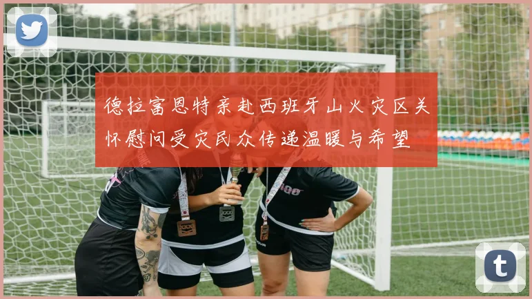德拉富恩特亲赴西班牙山火灾区关怀慰问受灾民众传递温暖与希望
