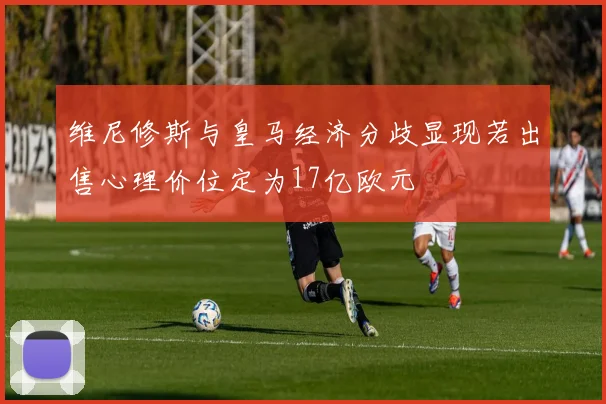 维尼修斯与皇马经济分歧显现若出售心理价位定为17亿欧元