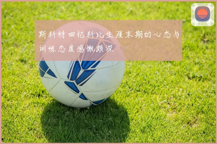 斯科特回忆科比生涯末期的心态与训练态度感慨颇深