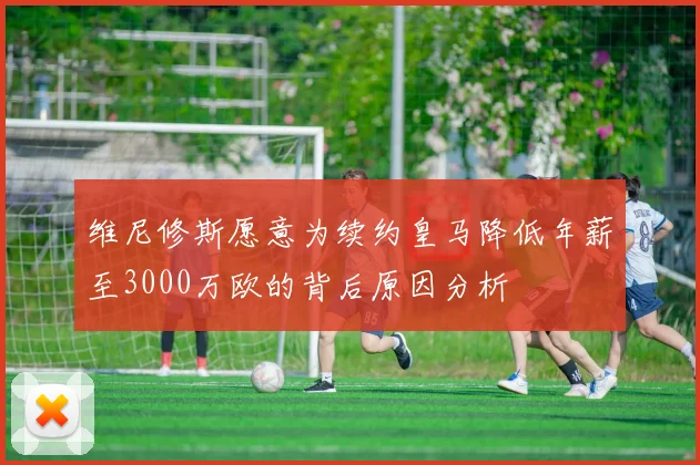 维尼修斯愿意为续约皇马降低年薪至3000万欧的背后原因分析